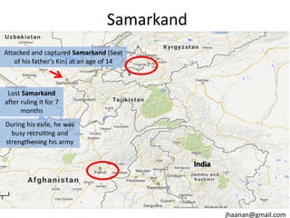 Samarkand
Attacked and captured Samarkand (Seat
of his father’s Kin) at an age of 14

Lost Samarkand
after ruling it for 7
months
During his exile, he was
busy recruiting and
strengthening his army

India

jhaanan@gmail.com

 