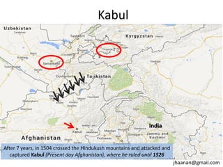 Kabul

India

After 7 years, in 1504 crossed the Hindukush mountains and attacked and
captured Kabul (Present day Afghanistan), where he ruled until 1526
jhaanan@gmail.com

 