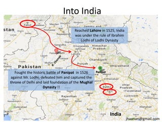 Into India
Reached Lahore in 1525, India
was under the rule of Ibrahim
Lodhi of Lodhi Dynasty

Fought the historic battle of Panipat in 1526
against Mr. Lodhi, defeated him and captured the
throne of Delhi and laid foundation of the Mughal
Dynasty !!

Panipat

India

jhaanan@gmail.com

 