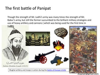 The first battle of Panipat
Though the strength of Mr. Lodhi’s army was many times the strength of Mr.
Babur’s army, but still the former succumbed to the brilliant military strategies and
use of heavy artillery and cannons ( which was being used for the first time in
India )

Mughal artillery and troops in action during the Battle of Panipat (1526)

jhaanan@gmail.com

 