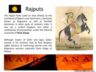 Rajputs
The Rajput lords ruled an area directly to the
southwest of Babur's new dominions, commonly
known as Rajputana as well as fortified
dominions in other parts of northern India. It
was not a unified kingdom, but rather a
confederacy of principalities, under the informal
suzerainty of Rana Sanga.
Although master of Delhi and Agra, Babur
records in his memoirs that he had sleepless
nights because of continuing worries over the
Rajputana warriors especially Rana Sanga of
Mewar

Rana Sanga

jhaanan@gmail.com

 