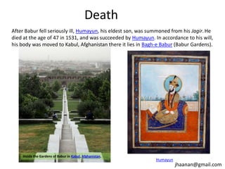 Death
After Babur fell seriously ill, Humayun, his eldest son, was summoned from his Jagir. He
died at the age of 47 in 1531, and was succeeded by Humayun. In accordance to his will,
his body was moved to Kabul, Afghanistan there it lies in Bagh-e Babur (Babur Gardens).

Inside the Gardens of Babur in Kabul, Afghanistan.

Humayun

jhaanan@gmail.com

 