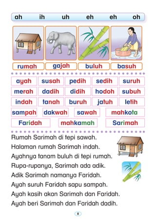 Rumah Sarimah di tepi sawah.
Halaman rumah Sarimah indah.
Ayahnya tanam buluh di tepi rumah.
Rupa-rupanya, Sarimah ada adik.
Adik Sarimah namanya Faridah.
Ayah suruh Faridah sapu sampah.
Ayah kasih akan Sarimah dan Faridah.
Ayah beri Sarimah dan Faridah dadih.
	 ah	 ih	 uh	 eh	 eh	 oh
	 ayah 	 susah 	 pedih 	 sedih 	 suruh
	 merah 	 dadih 	 didih 	 hodoh 	 subuh
		 indah	 tanah 	 buruh	 jatuh	 letih
	sampah	 dakwah	 sawah	 mahkota	
	 Faridah	 mahkamah	 Sarimah
rumah gajah buluh basuh
 