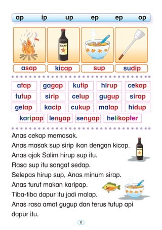 11
Anas cekap memasak.
Anas masak sup sirip ikan dengan kicap.
Anas ajak Salim hirup sup itu.
Rasa sup itu sangat sedap.
Selepas hirup sup, Anas minum sirap.
Anas turut makan karipap.
Tiba-tiba dapur itu jadi malap.
Anas rasa amat gugup dan terus tutup api
dapur itu.
	 ap	 ip	 up	 ep	 ep	 op
	 atap 	 gagap 	 kutip 	 hirup 	 cekap
	 tutup	 sirip 	 celup 	 gugup 	 sirap
	 gelap 	 kacip 	 cukup	 malap	 hidup
	 karipap	 lenyap	 senyap	 helikopter
sudipsupkicapasap
 