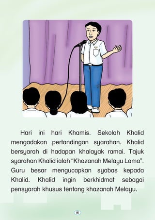 16
	 Hari ini hari Khamis. Sekolah Khalid
mengadakan pertandingan syarahan. Khalid
bersyarah di hadapan khalayak ramai. Tajuk
syarahan Khalid ialah “Khazanah Melayu Lama”.
Guru besar mengucapkan syabas kepada
Khalid. Khalid ingin berkhidmat sebagai
pensyarah khusus tentang khazanah Melayu.
16 
 