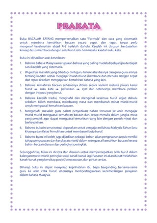 PRAKATA
Buku BACALAH SAYANG memperkenalkan satu “Formula” dan cara yang sistematik
untuk membina kemahiran bacaan secara cepat dan tepat tanpa perlu
mengenal keseluruhan abjad A-Z terlebih dahulu. Kaedah ini disusun berdasarkan
konsep terus membaca dengan satu huruf satu hari melalui kaedah suku kata.
Buku ini dihasilkan atas kesedaran:
1.	 BahawaBahasaMalaysiamerupakanbahasayangpalingmudahdipelajarijikaterdapat
satu kaedah yang sistematik.
2.	 Wujudnya masalah yang dihadapi oleh guru tahun satu khasnya dan guru-guru amnya
tentang kaedah untuk mengajar murid-murid membaca dan menulis dengan cepat
dan tepat,sebelum mengajarkan kemahiran bahasa yang lain.
3.	 Bahawa kemahiran bacaan seharusnya dibina secara konkrit melalui proses kenal
huruf suku kata perkataan ayat dan seterusnya membaca petikan
dengan intonasi yang betul.
4.	 Bahawa kaedah tradisi, menghafal dan mengenal kesemua huruf abjad dahulu
sebelum boleh membaca, membuang masa dan membunuh minat murid-murid
untuk menguasai kemahiran bacaan.
5.	 Menginsaf masalah guru dalam penyediaan bahan tersusun ke arah mengajar
murid-murid menguasai kemahiran bacaan dan cekap menulis dalam jangka masa
yang pendek agar dapat menguasai kemahiran yang lain dengan penuh minat dan
berkeyakinan.
6.	 Bahawa buku ini amat sesuai digunakan untuk pengajaran Bahasa MalaysiaTahun Satu
khasnya dan Kelas Pemulihan untuk membasmi buta huruf.
7.	 Bahawa buku ini boleh juga dijadikan sebagai bahan ujian pengesanan untuk menilai
tahap penguasaan dan kesukaran murid dalam menguasai kemahiran bacaan kerana
bahan bacaan disusun berperingkat-peringkat.
Sesungguhnya, buku ini dicipta dan disusun untuk mempercepatkan celik huruf dalam
kalangan murid-murid peringkat awal kanak-kanak lagi.Paparan ini akan dapat melahirkan
kanak-kanak yang bersikap positif,berwawasan,dan pintar cerdas.
Diharap buku ini dapat menyerap keprihatinan ibu bapa berganding bersama-sama
guru ke arah celik huruf seterusnya mempertingkatkan kecemerlangan pelajaran
dalam Bahasa Malaysia.
i
 