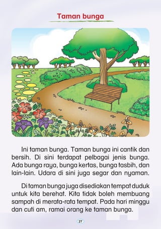 27
	 Ini taman bunga. Taman bunga ini cantik dan
bersih. Di sini terdapat pelbagai jenis bunga.
Ada bunga raya, bunga kertas, bunga tasbih, dan
lain-lain. Udara di sini juga segar dan nyaman.
	 Ditamanbungajugadisediakantempatduduk
untuk kita berehat. Kita tidak boleh membuang
sampah di merata-rata tempat. Pada hari minggu
dan cuti am, ramai orang ke taman bunga.
Taman bunga
27
 