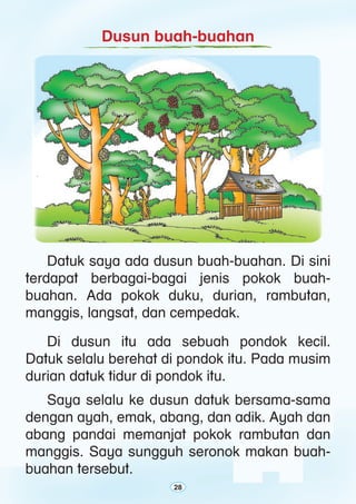 28
Dusun buah-buahan
	 Di dusun itu ada sebuah pondok kecil.
Datuk selalu berehat di pondok itu. Pada musim
durian datuk tidur di pondok itu.
	 Saya selalu ke dusun datuk bersama-sama
dengan ayah, emak, abang, dan adik. Ayah dan
abang pandai memanjat pokok rambutan dan
manggis. Saya sungguh seronok makan buah-
buahan tersebut.
	 Datuk saya ada dusun buah-buahan. Di sini
terdapat berbagai-bagai jenis pokok buah-
buahan. Ada pokok duku, durian, rambutan,
manggis, langsat, dan cempedak.
28
 