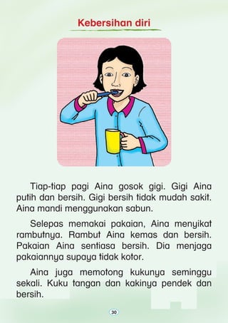 30
Kebersihan diri
	 Tiap-tiap pagi Aina gosok gigi. Gigi Aina
putih dan bersih. Gigi bersih tidak mudah sakit.
Aina mandi menggunakan sabun.
	 Selepas memakai pakaian, Aina menyikat
rambutnya. Rambut Aina kemas dan bersih.
Pakaian Aina sentiasa bersih. Dia menjaga
pakaiannya supaya tidak kotor.
	 Aina juga memotong kukunya seminggu
sekali. Kuku tangan dan kakinya pendek dan
bersih.
30
 