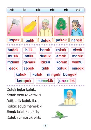 Datuk buka kotak.
Katak masuk kotak itu.
Adik usik katak itu.
Kakak saya memekik.
Emak tolak katak itu.
Katak itu masuk bilik.
	 ak	 ik	 uk	 ek	 ek	 ok
kapak betik datuk pokok nenek
	budak 	 bilik 	 beruk 	 rokok 	 cicak
	 muzik 	 balik 	 duduk 	 emak 	 manik
	masuk 	 gemuk 	 laksa 	 komik 	 waktu
	 esok 	 sepak 	 adik	 batuk	 masak
	 kakak	 katak	 minyak 	 banyak
	 keropok	 memekik	 jurusolek
 