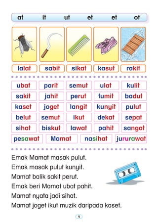 Emak Mamat masak pulut.
Emak masak pulut kunyit.
Mamat balik sakit perut.
Emak beri Mamat ubat pahit.
Mamat nyata jadi sihat.
Mamat joget ikut muzik daripada kaset.
	 at	 it	 ut	 et	 et	 ot
sabitlalat sikat kasut rakit
	 ubat 	 parit 	 semut 	 ulat 	 kulit
	 sakit 	 jahit 	 perut 	 tumit 	 badut
	 kaset 	 joget 	 langit	 kunyit	 pulut 	
	 belut 	 semut	 ikut	 dekat 	 sepat
	 sihat	 biskut	 lawat 	 pahit 	 sangat
	pesawat	 Mamat	 nasihat	 jururawat
 