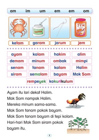 Ayam itu lari dekat Halim.
Mak Som nampak Halim.
Mereka minum sama-sama.
Mak Som tanam pokok bayam.
Mak Som tanam bayam di tepi kolam.
Hari-hari Mak Som siram pokok
bayam itu.
	 am	 im	 um	 em	 em	 om
	 ayam 	 kolam 	 hakim	 alim 	
	 demam	 minum	 ombak 	 mimpi
	 senam	 tanam	 kalam 	 Halim
	 siram	 semalam	 bayam 	 Mak Som
	 rempeyek 	 kokurikulum
ketam garam jarum jem
 