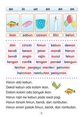 Harun ada kebun.
Dekat kebun ada kolam ikan.
Dalam kolam ada banyak ikan.
Harun rajin ke kebun pada awal pagi.
Harun tanam timun, bendi, dan rambutan.
Harun siram pokok timun, bendi, dan rambutan.
	 an	 in	 un	 en	 en	 on
sabunikan cawan lilin belon
	 dan	 cincin 	 timun	 kebun	 dewan
	 kendi 	 besen	 jalan 	 mandi	 Harun 	
	 bendi 	 angin	 rajin	 kunci	 tekun	
	tangan 	 cantik	 lengan	 pensel 	 bangun
		 telefon	 penjaga	 menteri	 pelamin
		 halaman	 rambutan	 pelajaran
 