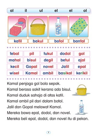 Kamal penjaga gol bola sepak.
Kamal berasa sakit kerana ada bisul.
Kamal duduk sahaja di atas katil.
Kamal ambil pil dari dalam botol.
Jalil dan Gopal melawat Kamal.
Mereka bawa epal, dodol, dan novel.
Mereka beli epal, dodol, dan novel itu di pekan.
	 al	 il	 ul	 el	 el	 ol
	 tebal	 pil	 tukul 	 dodol 	 gol
	 mahal 	 bisul 	 degil 	 betul 	 ajal
	 kecil	 Gopal 	 novel	 Jalil	 epal
	 wisel 	 Kamal 	 ambil	 basikal	 kerikil 	
bantalbotolbakulkatil
 