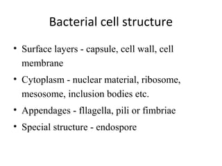 Bacterial cell structure
• Surface layers - capsule, cell wall, cell
membrane
• Cytoplasm - nuclear material, ribosome,
mesosome, inclusion bodies etc.
• Appendages - fllagella, pili or fimbriae
• Special structure - endospore
 