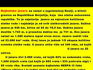 Bajkalsko jezero se nalazi u jugoistočnoj Rusiji, u blizini
granice sa Republikom Burjatija, koja ima status autonomne
republike. To je najstarije jezero sa najvećom količinom
slatke vode i najdublje je od svih slatkovodnih jezera. Dužina
jezera je 636 km, širina od 25 do 79,5 km. Dubina jezera
dostiže 1.743 m, a prosečna dubina mu je 731 m. Dno jezera
nalazi se 1.285 metara ispod nivoa mora. Jezero sadrži više
od 23.000 km³ vode. Ovaj iznos je jednak 1/5 ukupne količine
svetske slatke vode. U jezero utiče više od 340 reka, od kojih
U jezeru su 22
ostrva.
U jezeru živi 2.500 vrsta, od kojih 82% su endemske vrste,
1.000 biljnih vrsta (od kojih je 852 vrsta i 233 podvrsta algi) i
50 vrsta riba. Svetski poznata bajkalska NERPA ili foka
 