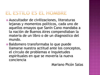  Auscultador  de civilizaciones, literaturas
  lejanas y momentos políticos, cada uno de
  aquellos ensayos que Sanín Cano mandaba a
  la nación de Buenos Aires compendiaban la
  materia de un libro o de un diagnostico del
  mundo.
 Baldomero transformaba lo que puede
  llamarse nuestra actitud ante los conceptos,
  el circulo de problemas e inquietudes
  espirituales en que se movería la nueva
  conciencia
                              Mariano Picón Salas
 