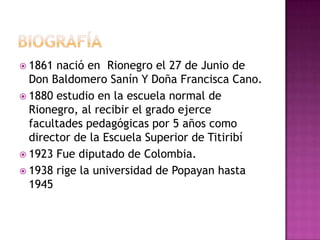  1861 nació en Rionegro el 27 de Junio de
  Don Baldomero Sanín Y Doña Francisca Cano.
 1880 estudio en la escuela normal de
  Rionegro, al recibir el grado ejerce
  facultades pedagógicas por 5 años como
  director de la Escuela Superior de Titiribí
 1923 Fue diputado de Colombia.
 1938 rige la universidad de Popayan hasta
  1945
 