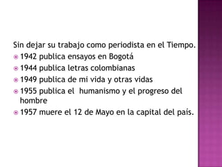 Sin dejar su trabajo como periodista en el Tiempo.
 1942 publica ensayos en Bogotá
 1944 publica letras colombianas
 1949 publica de mi vida y otras vidas
 1955 publica el humanismo y el progreso del
  hombre
 1957 muere el 12 de Mayo en la capital del país.
 