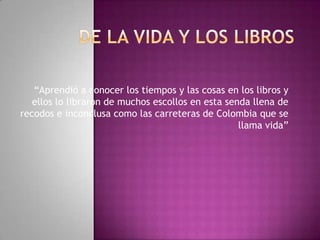 “Aprendió a conocer los tiempos y las cosas en los libros y
   ellos lo libraron de muchos escollos en esta senda llena de
recodos e inconclusa como las carreteras de Colombia que se
                                                   llama vida”
 