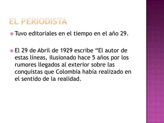  Tuvo   editoriales en el tiempo en el año 29.

 El29 de Abril de 1929 escribe “El autor de
 estas líneas, ilusionado hace 5 años por los
 rumores llegados al exterior sobre las
 conquistas que Colombia había realizado en
 el sentido de la realidad.
 