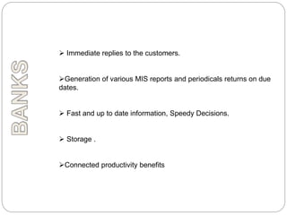  Immediate replies to the customers.
Generation of various MIS reports and periodicals returns on due
dates.
 Fast and up to date information, Speedy Decisions.
 Storage .
Connected productivity benefits
 