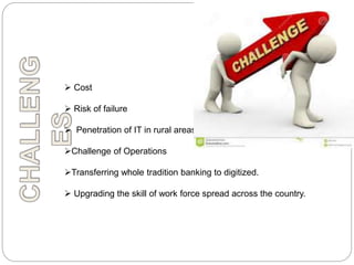  Cost
 Risk of failure
 Penetration of IT in rural areas
Challenge of Operations
Transferring whole tradition banking to digitized.
 Upgrading the skill of work force spread across the country.
 