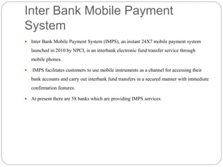 Inter Bank Mobile Payment
System
 Inter Bank Mobile Payment System (IMPS), an instant 24X7 mobile payment system
launched in 2010 by NPCI, is an interbank electronic fund transfer service through
mobile phones.
 IMPS facilitates customers to use mobile instruments as a channel for accessing their
bank accounts and carry out interbank fund transfers in a secured manner with immediate
confirmation features.
 At present there are 58 banks which are providing IMPS services.
 