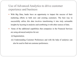 Use of Advanced Analytics to drive customer
experience and business
 With Big Data, banks have an opportunity to impact the success of their
marketing efforts to both new and existing customers. The best way to
successfully utilize this data involves transforming it into truly actionable
insights by layering in analytics and combining it with other sources of data.
 Some of the additional capabilities that companies in the Financial Services
are using advanced analytics for are:
(i) Segmentation.
(ii) Understanding Customer Preferences and with the help of analytics can
also be used to find out customer preferences.
 