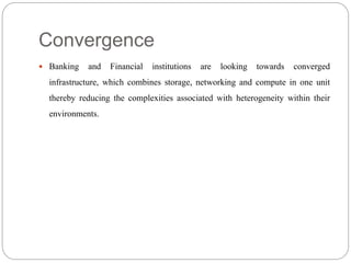 Convergence
 Banking and Financial institutions are looking towards converged
infrastructure, which combines storage, networking and compute in one unit
thereby reducing the complexities associated with heterogeneity within their
environments.
 