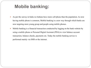 Mobile banking:
 As per the survey in India we Indians have more cell phone than the population. As now
having mobile phone is common, Mobile banking is a new way through which banks are
now targeting more young group and people using mobile phones.
 Mobile banking is a financial transaction conducted by logging on the bank website by
using a mobile phone or Personal Digital Assistant (PDA) to view balance account
transaction, balance checks, payments etc. Today the mobile banking service is
performed mainly via SMS or the internet.
 