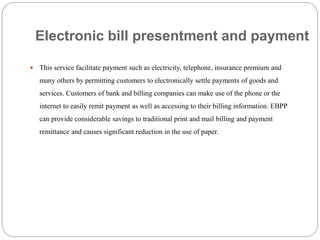 Electronic bill presentment and payment
 This service facilitate payment such as electricity, telephone, insurance premium and
many others by permitting customers to electronically settle payments of goods and
services. Customers of bank and billing companies can make use of the phone or the
internet to easily remit payment as well as accessing to their billing information. EBPP
can provide considerable savings to traditional print and mail billing and payment
remittance and causes significant reduction in the use of paper.
 