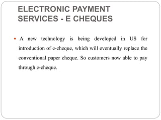 ELECTRONIC PAYMENT
SERVICES - E CHEQUES
 A new technology is being developed in US for
introduction of e-cheque, which will eventually replace the
conventional paper cheque. So customers now able to pay
through e-cheque.
 