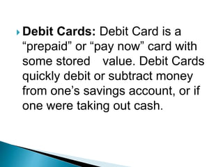  Debit Cards: Debit Card is a
“prepaid” or “pay now” card with
some stored value. Debit Cards
quickly debit or subtract money
from one’s savings account, or if
one were taking out cash.
 