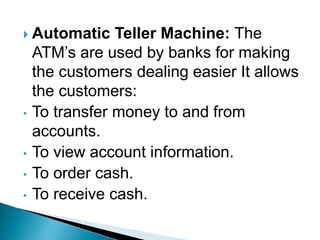  Automatic Teller Machine: The
ATM’s are used by banks for making
the customers dealing easier It allows
the customers:
• To transfer money to and from
accounts.
• To view account information.
• To order cash.
• To receive cash.
 