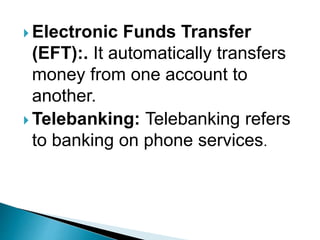  Electronic Funds Transfer
(EFT):. It automatically transfers
money from one account to
another.
 Telebanking: Telebanking refers
to banking on phone services.
 