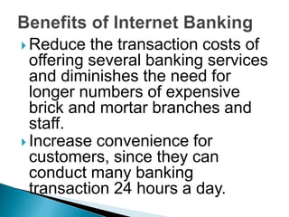  Reduce the transaction costs of
offering several banking services
and diminishes the need for
longer numbers of expensive
brick and mortar branches and
staff.
 Increase convenience for
customers, since they can
conduct many banking
transaction 24 hours a day.
 