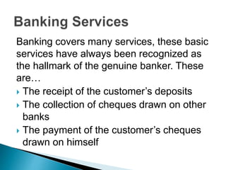 Banking covers many services, these basic
services have always been recognized as
the hallmark of the genuine banker. These
are…
 The receipt of the customer’s deposits
 The collection of cheques drawn on other
banks
 The payment of the customer’s cheques
drawn on himself
 