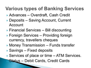  Advances – Overdraft, Cash Credit
 Deposits – Saving Account, Current
Account
 Financial Services – Bill discounting
 Foreign Services – Providing foreign
currency, travellers cheques
 Money Transmission – Funds transfer
 Savings – Fixed deposits
 Services of place or time – ATM Services.
 Status – Debit Cards, Credit Cards
 