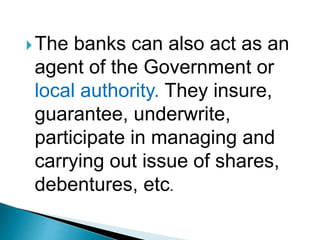 The banks can also act as an
agent of the Government or
local authority. They insure,
guarantee, underwrite,
participate in managing and
carrying out issue of shares,
debentures, etc.
 