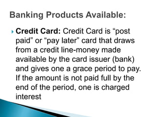  Credit Card: Credit Card is “post
paid” or “pay later” card that draws
from a credit line-money made
available by the card issuer (bank)
and gives one a grace period to pay.
If the amount is not paid full by the
end of the period, one is charged
interest
 