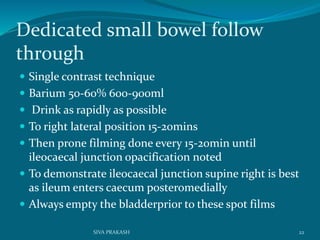 Dedicated small bowel follow
through
 Single contrast technique
 Barium 50-60% 600-900ml
 Drink as rapidly as possible
 To right lateral position 15-20mins
 Then prone filming done every 15-20min until
ileocaecal junction opacification noted
 To demonstrate ileocaecal junction supine right is best
as ileum enters caecum posteromedially
 Always empty the bladderprior to these spot films
22SIVA PRAKASH
 