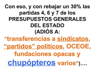 Con eso, y con rebajar un 30% las
     partidas 4, 6 y 7 de los
  PRESUPUESTOS GENERALES
          DEL ESTADO
            (ADIÓS A:
"transferencias a sindicatos,
“partidos” políticos, OCEOE,
   fundaciones opacas y
 chupópteros varios")….
 