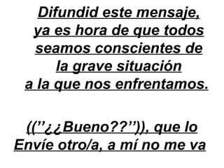 Difundid este mensaje,
  ya es hora de que todos
  seamos conscientes de
      la grave situación
 a la que nos enfrentamos.

 ((’’¿¿Bueno??’’)), que lo
Envíe otro/a, a mí no me va
 