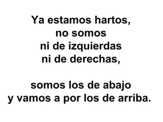 Ya estamos hartos,
        no somos
     ni de izquierdas
     ni de derechas,

    somos los de abajo
y vamos a por los de arriba.
 