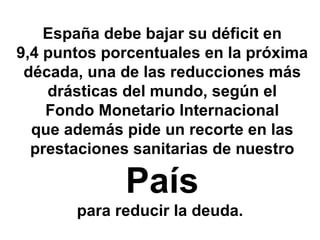 España debe bajar su déficit en
9,4 puntos porcentuales en la próxima
 década, una de las reducciones más
    drásticas del mundo, según el
    Fondo Monetario Internacional
  que además pide un recorte en las
  prestaciones sanitarias de nuestro

             País
       para reducir la deuda.
 