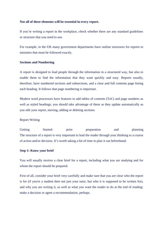 Not all of these elements will be essential in every report.
If you’re writing a report in the workplace, check whether there are any standard guidelines
or structure that you need to use.
For example, in the UK many government departments have outline structures for reports to
ministers that must be followed exactly.
Sections and Numbering
A report is designed to lead people through the information in a structured way, but also to
enable them to find the information that they want quickly and easy. Reports usually,
therefore, have numbered sections and subsections, and a clear and full contents page listing
each heading. It follows that page numbering is important.
Modern word processors have features to add tables of contents (ToC) and page numbers as
well as styled headings; you should take advantage of these as they update automatically as
you edit your report, moving, adding or deleting sections.
Report Writing
Getting Started: prior preparation and planning
The structure of a report is very important to lead the reader through your thinking to a course
of action and/or decision. It’s worth taking a bit of time to plan it out beforehand.
Step 1: Know your brief
You will usually receive a clear brief for a report, including what you are studying and for
whom the report should be prepared.
First of all, consider your brief very carefully and make sure that you are clear who the report
is for (if you're a student then not just your tutor, but who it is supposed to be written for),
and why you are writing it, as well as what you want the reader to do at the end of reading:
make a decision or agree a recommendation, perhaps.
 