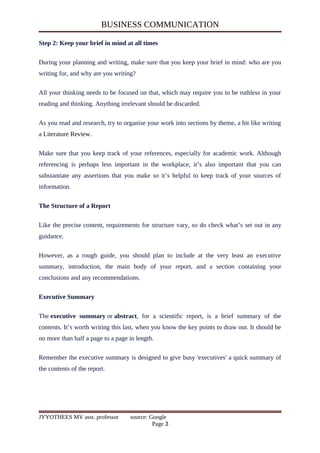 BUSINESS COMMUNICATION
Step 2: Keep your brief in mind at all times
During your planning and writing, make sure that you keep your brief in mind: who are you
writing for, and why are you writing?
All your thinking needs to be focused on that, which may require you to be ruthless in your
reading and thinking. Anything irrelevant should be discarded.
As you read and research, try to organise your work into sections by theme, a bit like writing
a Literature Review.
Make sure that you keep track of your references, especially for academic work. Although
referencing is perhaps less important in the workplace, it’s also important that you can
substantiate any assertions that you make so it’s helpful to keep track of your sources of
information.
The Structure of a Report
Like the precise content, requirements for structure vary, so do check what’s set out in any
guidance.
However, as a rough guide, you should plan to include at the very least an executive
summary, introduction, the main body of your report, and a section containing your
conclusions and any recommendations.
Executive Summary
The executive summary or abstract, for a scientific report, is a brief summary of the
contents. It’s worth writing this last, when you know the key points to draw out. It should be
no more than half a page to a page in length.
Remember the executive summary is designed to give busy 'executives' a quick summary of
the contents of the report.
JYYOTHEES MV asst. professor source: Google
Page 3
 