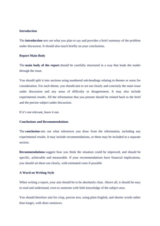 Introduction
The introduction sets out what you plan to say and provides a brief summary of the problem
under discussion. It should also touch briefly on your conclusions.
Report Main Body
The main body of the report should be carefully structured in a way that leads the reader
through the issue.
You should split it into sections using numbered sub-headings relating to themes or areas for
consideration. For each theme, you should aim to set out clearly and concisely the main issue
under discussion and any areas of difficulty or disagreement. It may also include
experimental results. All the information that you present should be related back to the brief
and the precise subject under discussion.
If it’s not relevant, leave it out.
Conclusions and Recommendations
The conclusion sets out what inferences you draw from the information, including any
experimental results. It may include recommendations, or these may be included in a separate
section.
Recommendations suggest how you think the situation could be improved, and should be
specific, achievable and measurable. If your recommendations have financial implications,
you should set these out clearly, with estimated costs if possible
A Word on Writing Style
When writing a report, your aim should be to be absolutely clear. Above all, it should be easy
to read and understand, even to someone with little knowledge of the subject area.
You should therefore aim for crisp, precise text, using plain English, and shorter words rather
than longer, with short sentences.
 