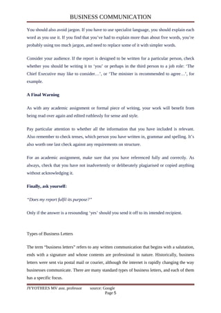 BUSINESS COMMUNICATION
You should also avoid jargon. If you have to use specialist language, you should explain each
word as you use it. If you find that you’ve had to explain more than about five words, you’re
probably using too much jargon, and need to replace some of it with simpler words.
Consider your audience. If the report is designed to be written for a particular person, check
whether you should be writing it to ‘you’ or perhaps in the third person to a job role: ‘The
Chief Executive may like to consider…’, or ‘The minister is recommended to agree…’, for
example.
A Final Warning
As with any academic assignment or formal piece of writing, your work will benefit from
being read over again and edited ruthlessly for sense and style.
Pay particular attention to whether all the information that you have included is relevant.
Also remember to check tenses, which person you have written in, grammar and spelling. It’s
also worth one last check against any requirements on structure.
For an academic assignment, make sure that you have referenced fully and correctly. As
always, check that you have not inadvertently or deliberately plagiarised or copied anything
without acknowledging it.
Finally, ask yourself:
“Does my report fulfil its purpose?”
Only if the answer is a resounding ‘yes’ should you send it off to its intended recipient.
Types of Business Letters
The term “business letters” refers to any written communication that begins with a salutation,
ends with a signature and whose contents are professional in nature. Historically, business
letters were sent via postal mail or courier, although the internet is rapidly changing the way
businesses communicate. There are many standard types of business letters, and each of them
has a specific focus.
JYYOTHEES MV asst. professor source: Google
Page 5
 